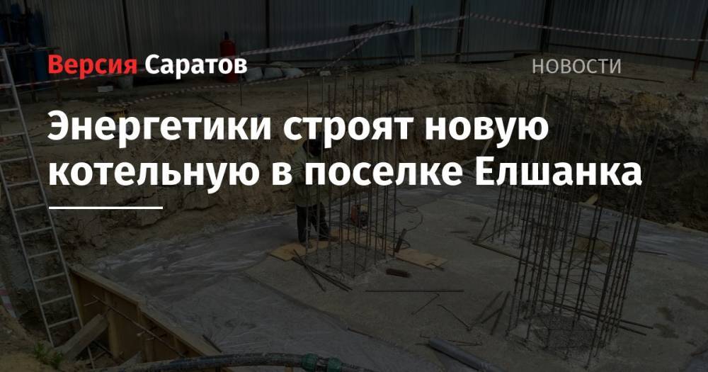Энергетики строят новую котельную в поселке Елшанка - nversia.ru - Саратов