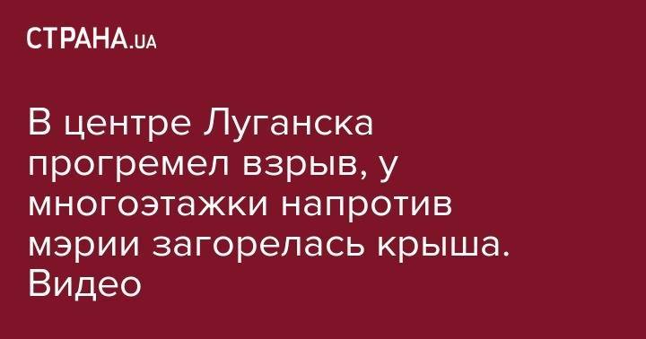 В центре Луганска прогремел взрыв, у многоэтажки напротив мэрии загорелась крыша. Видео - strana.ua - Украина - Донецк - Луганск