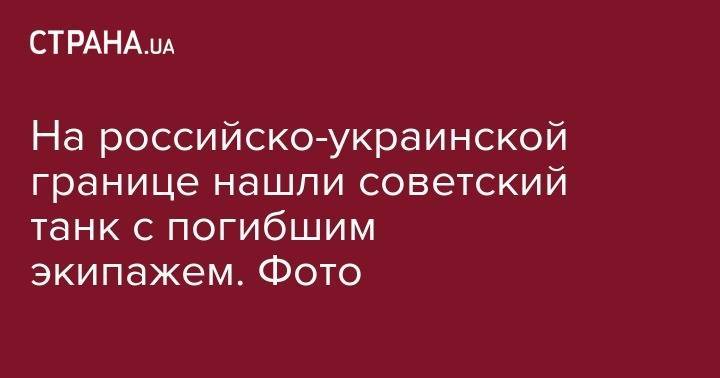 На российско-украинской границе нашли советский танк с погибшим экипажем. Фото - strana.ua - Германия - Финляндия - Ростовская обл.