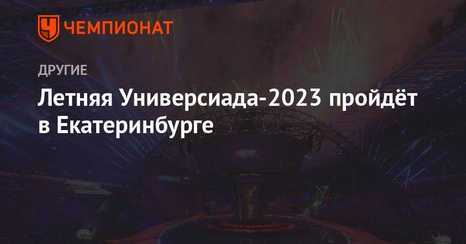 Летняя Универсиада — 2023 пройдет в Екатеринбурге - championat.com - Москва - Россия - Китай - Швейцария - Италия - Екатеринбург - Красноярск - Казань - Неаполь