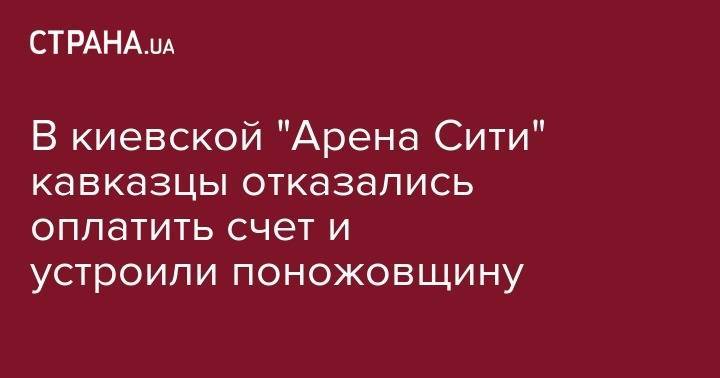В киевской "Арена Сити" кавказцы отказались оплатить счет и устроили поножовщину - strana.ua - Киев - Херсонская обл.