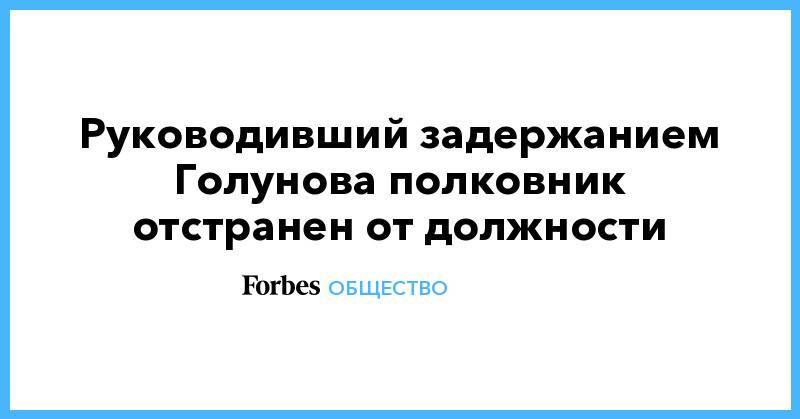 Иван Голунов - Юрий Титов - Андрей Щиров - Руководивший задержанием Голунова полковник отстранен от должности - forbes.ru - Москва - Россия - Латвия