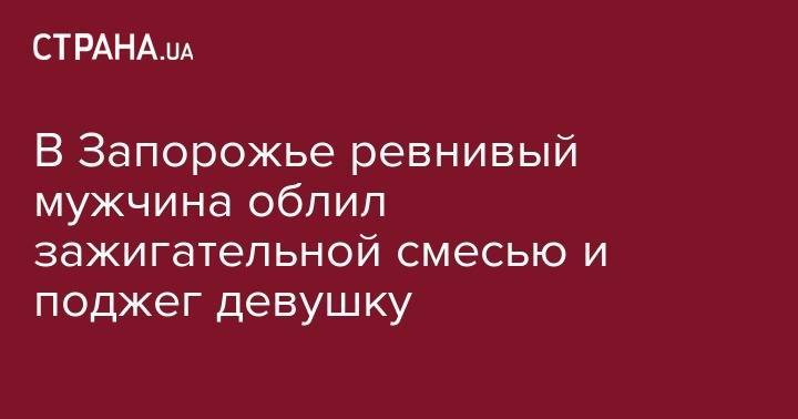 В Запорожье ревнивый мужчина облил зажигательной смесью и поджег девушку - strana.ua - Украина - Киев - Запорожская обл. - Запорожье