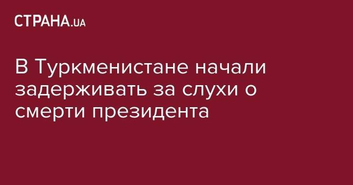 Гурбангулы Бердымухамедов - В Туркменистане начали задерживать за слухи о смерти президента - strana.ua - Туркмения