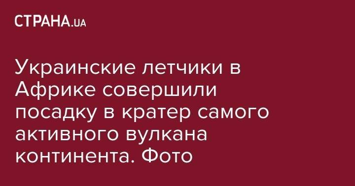 Украинские летчики в Африке совершили посадку в кратер самого активного вулкана континента. Фото - strana.ua - Украина - Англия - Конго
