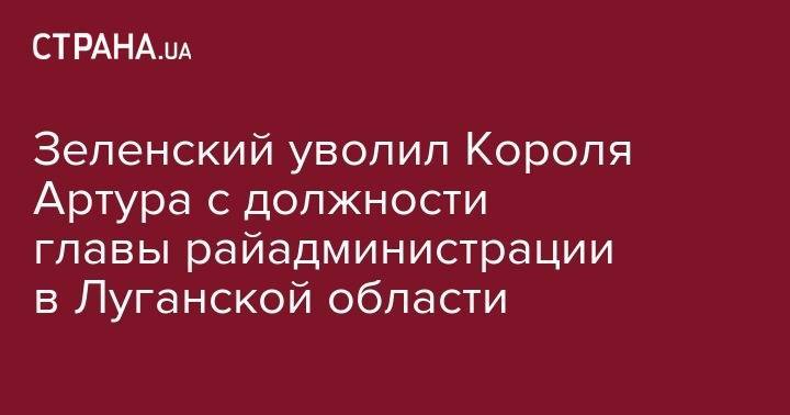 Владимир Зеленский - Зеленский уволил Короля Артура с должности главы райадминистрации в Луганской области - strana.ua - Украина - Киев - Луганская обл. - Днепропетровская обл. - Луганск