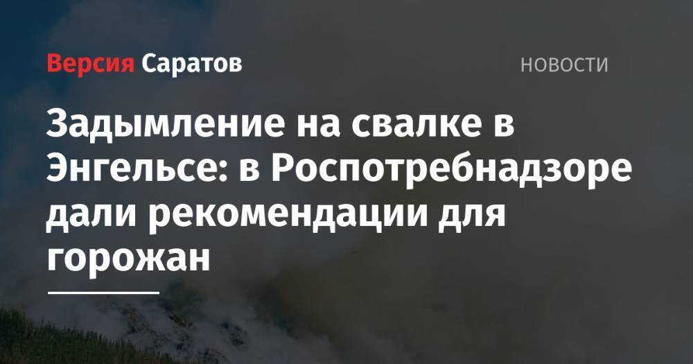 Александр Стрелюхин - Задымление на свалке в Энгельсе: в Роспотребнадзоре дали рекомендации для горожан - nversia.ru - Саратовская обл.