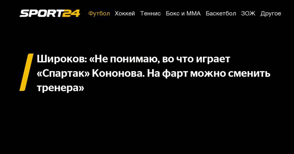 Олег Кононов - Роман Широков - Широков: «Не&nbsp;понимаю, во&nbsp;что играет «Спартак» Кононова. На&nbsp;фарт можно сменить тренера» - sport24.ru