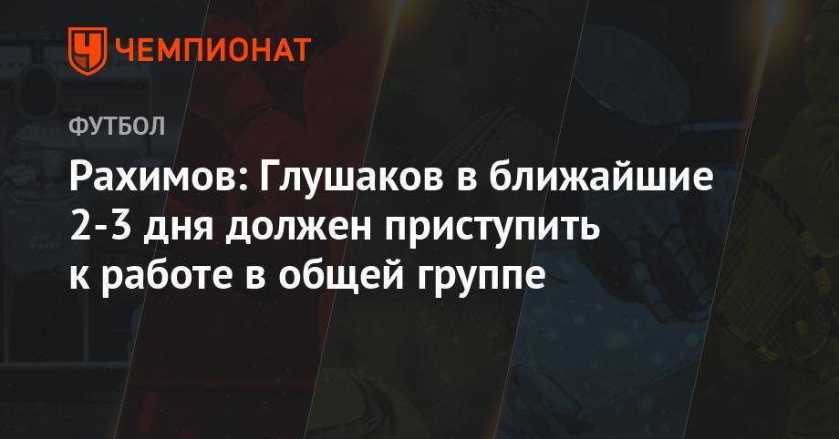 Денис Глушаков - Рашид Рахимов - Рахимов: Глушаков в ближайшие 2-3 дня должен приступить к работе в общей группе - championat.com - Россия