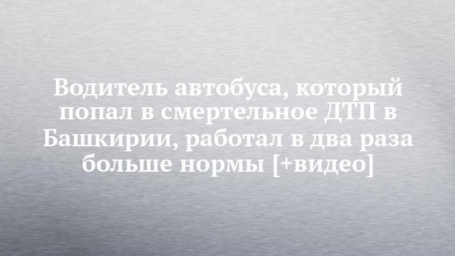 Водитель автобуса, который попал в смертельное ДТП в Башкирии, работал в два раза больше нормы [+видео] - chelny-izvest.ru - Башкирия - респ. Татарстан