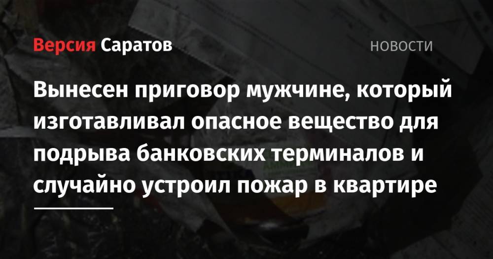 В Заводском районе вынесли приговор мужчине, который изготавливал опасное вещество для подрыва банковских терминалов и случайно устроил пожар в квартире - nversia.ru - Россия - Саратовская обл. - Саратов - район Заводский
