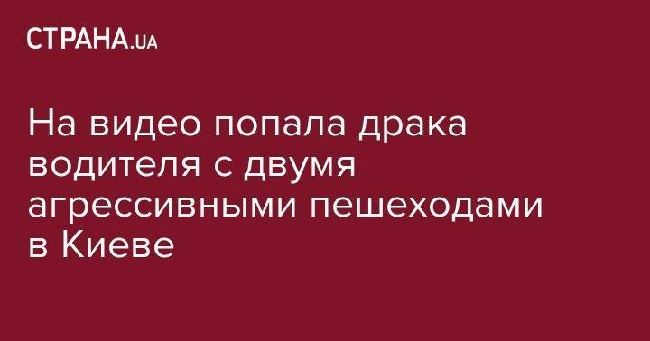 На видео попала драка водителя с двумя агрессивными пешеходами в Киеве - strana.ua - Киев - Херсонская обл.