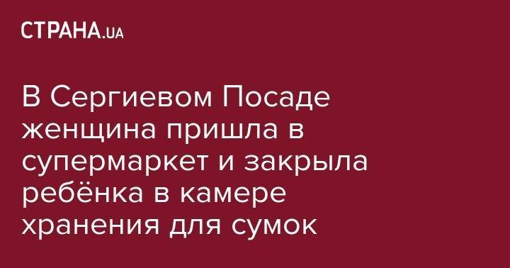 Сергиев Посад - В Сергиевом Посаде женщина пришла в супермаркет и закрыла ребёнка в камере хранения для сумок - strana.ua - Украина - Киев - Московская обл. - Одесса - Одесская обл. - Херсонская обл.