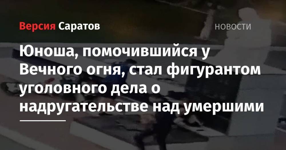 Николай Панков - Юноша, помочившийся у Вечного огня, стал фигурантом уголовного дела о надругательстве над умершими - nversia.ru - Россия - Саратовская обл. - район Марксовский