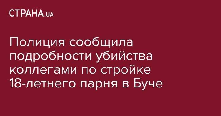 Полиция сообщила подробности убийства коллегами по стройке 18-летнего парня в Буче - strana.ua - Украина - Киев - Киевская обл. - Юар