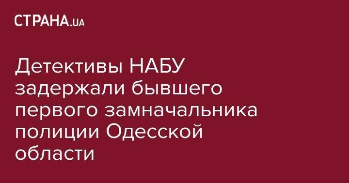Детективы НАБУ задержали бывшего первого замначальника полиции Одесской области - strana.ua - Украина - Одесса - Одесская обл.