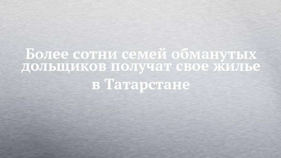 Более сотни семей обманутых дольщиков получат свое жилье в Татарстане - chelny-izvest.ru - респ. Татарстан - район Пестречинский