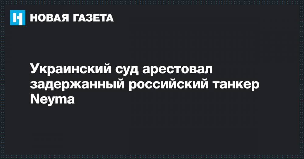 Анатолий Матиос - Украинский суд арестовал задержанный российский танкер Neyma - novayagazeta.ru - Россия - Украина - Киев - Приморье край - Одесса - Измаил