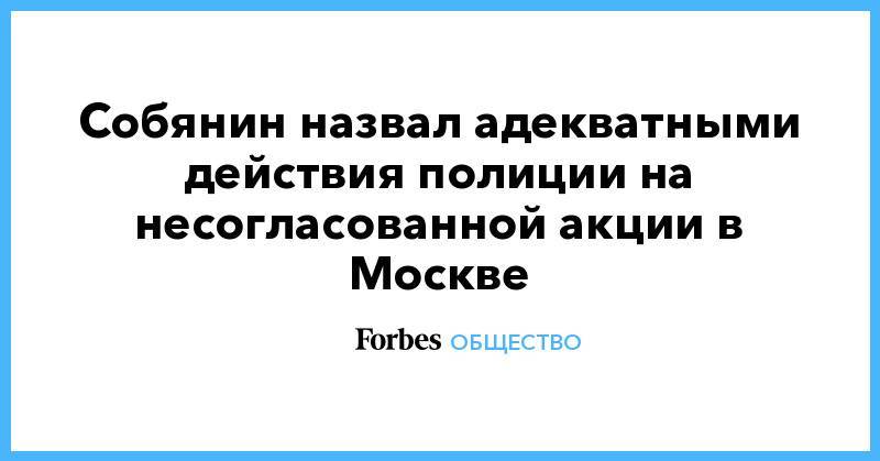 Сергей Собянин - Собянин назвал адекватными действия полиции на несогласованной акции в Москве - forbes.ru - Москва