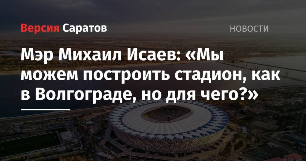 Михаил Исаев - Мэр Михаил Исаев: «Мы можем построить стадион, как в Волгограде, но для чего?» - nversia.ru - Россия - Саратов