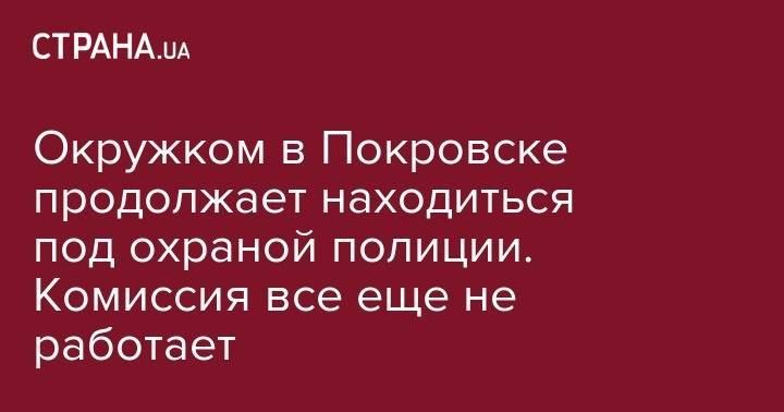 Андрей Аксенов - Окружком в Покровске продолжает находиться под охраной полиции. Комиссия все еще не работает - strana.ua - Киев - обл. Донецкая - Донецк - Покровск