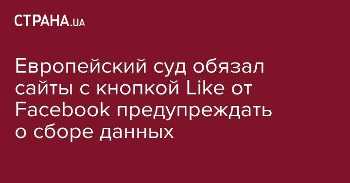 Европейский суд обязал сайты с кнопкой Like от Facebook предупреждать о сборе данных - strana.ua - Украина - Киев - Люксембург - Ирландия