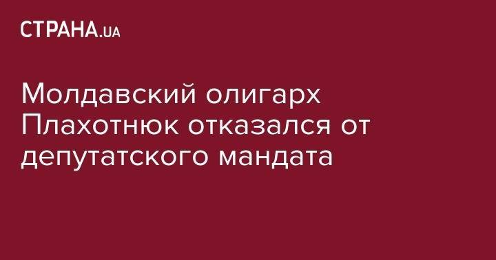 Владимир Плахотнюк - Молдавский олигарх Плахотнюк отказался от депутатского мандата - strana.ua - США - Молдавия