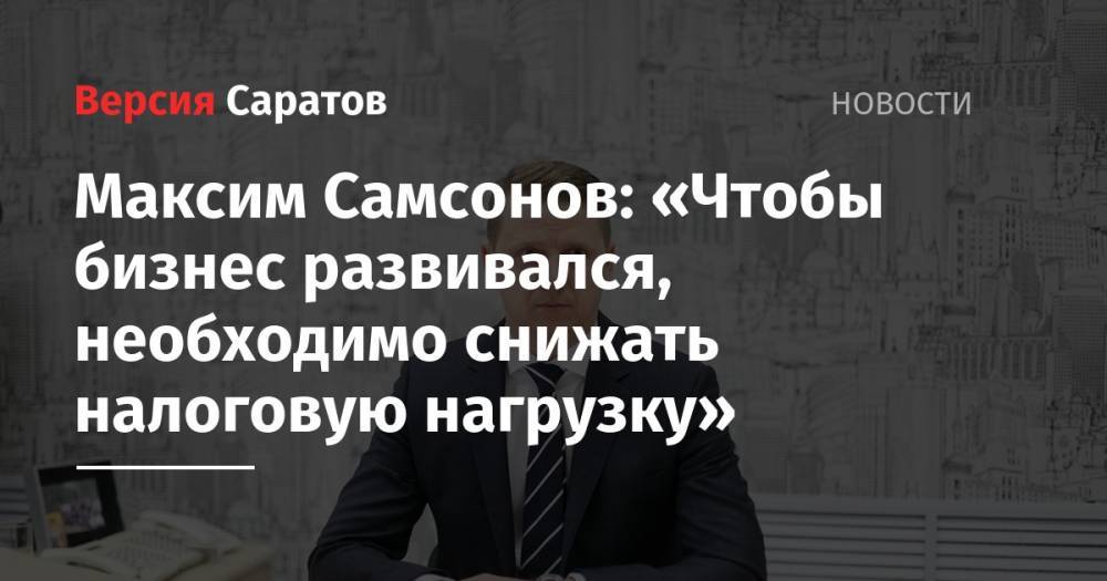 Максим Самсонов: «Чтобы бизнес развивался, необходимо снижать налоговую нагрузку» - nversia.ru - Россия - Саратов