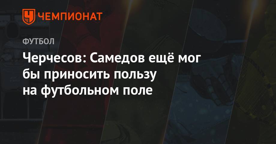 Станислав Черчесов - Александр Самедов - Черчесов: Самедов ещё мог бы приносить пользу на футбольном поле - championat.com - Москва - Россия
