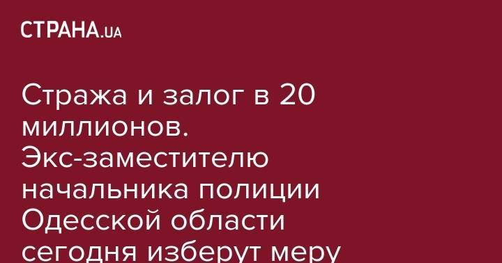 Стража и залог в 20 миллионов. Экс-заместителю начальника полиции Одесской области сегодня изберут меру пресечения - strana.ua - Киев - Одесса - Одесская обл.