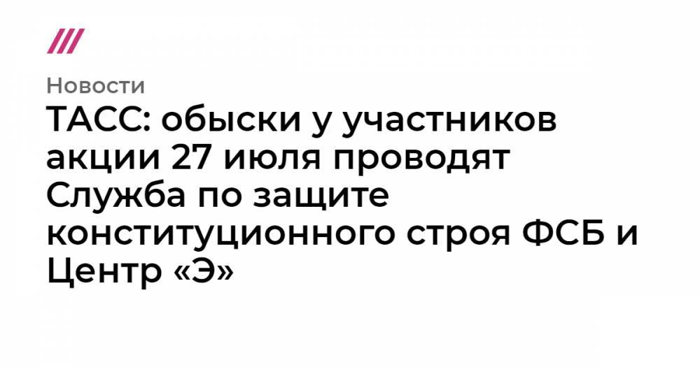 Сергей Фомин - ТАСС: обыски у участников акции 27 июля проводят Служба по защите конституционного строя ФСБ и Центр «Э» - tvrain.ru - Москва - Россия