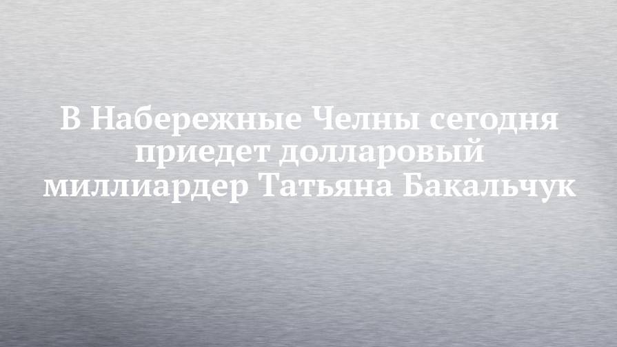 Фарид Абдулганиев - Татьяна Бакальчук - Елен Батурин - В Набережные Челны сегодня приедет долларовый миллиардер Татьяна Бакальчук - chelny-izvest.ru - Россия - респ. Татарстан - Набережные Челны - Казань