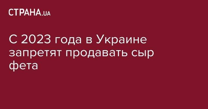 С 2023 года в Украине запретят продавать сыр фета - strana.ua - Украина - Греция