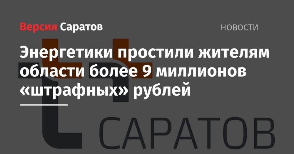 Энергетики простили жителям области более 9 миллионов «штрафных» рублей - nversia.ru - Саратов