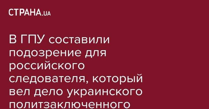 В ГПУ составили подозрение для российского следователя, который вел дело украинского политзаключенного Карпюка - strana.ua - Россия - Украина - респ. Чечня - окр. Скфо