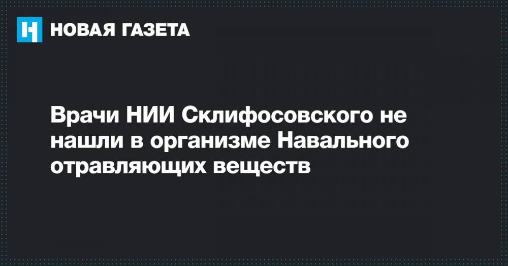 Алексей Навальный - Анастасия Васильева - Врачи НИИ Склифосовского не нашли в организме Навального отравляющих веществ - novayagazeta.ru