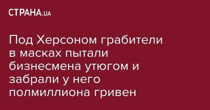 Под Херсоном грабители в масках пытали бизнесмена утюгом и забрали у него полмиллиона гривен - strana.ua - Украина - Херсон - Херсонская обл.