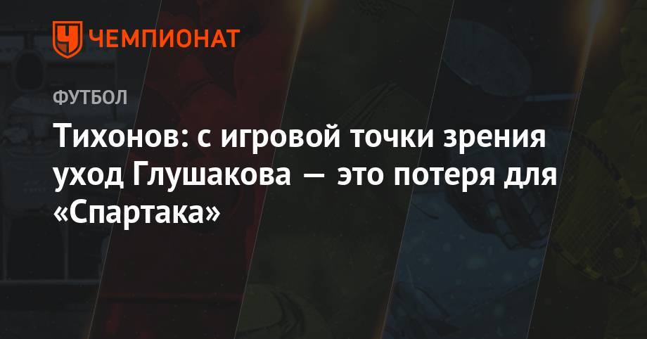 Денис Глушаков - Андрей Тихонов - Тихонов: с игровой точки зрения уход Глушакова — это потеря для «Спартака» - championat.com - Россия