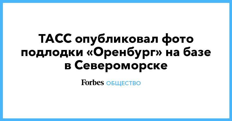 ТАСС опубликовал фото подлодки «Оренбург» на базе в Североморске - forbes.ru - Североморск