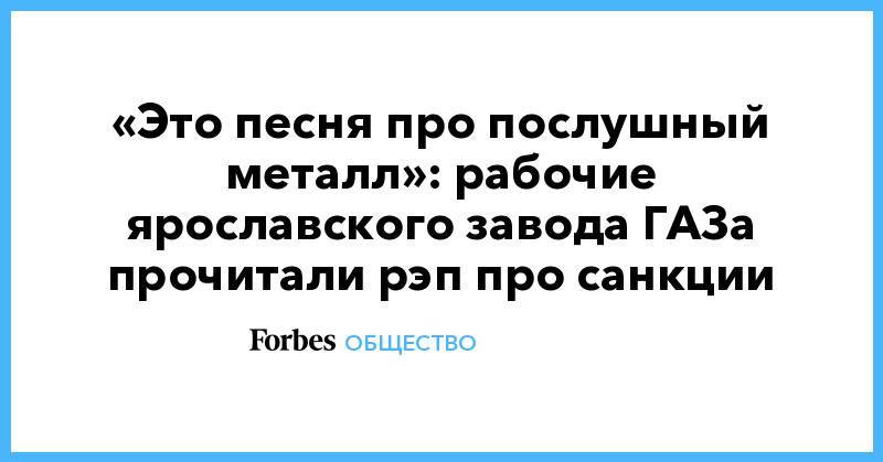 «Это песня про послушный металл»: рабочие ярославского завода ГАЗа прочитали рэп про санкции - forbes.ru - Ярославль