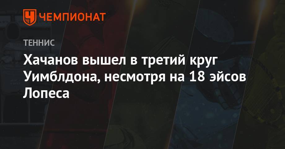 Карен Хачанов - Хачанов вышел в третий круг Уимблдона, несмотря на 18 эйсов Лопеса - championat.com - Россия - Испания
