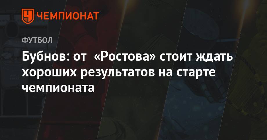 Александр Бубнов - Валерий Карпин - Бубнов: от «Ростова» стоит ждать хороших результатов на старте чемпионата - championat.com - Австрия - Краснодар - Самара