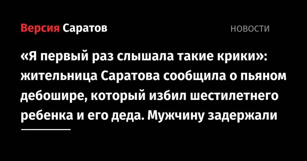 «Я первый раз слышала такие крики»: жительница Саратова сообщила о пьяном дебошире, который избил шестилетнего ребенка и его деда. Мужчину задержали - nversia.ru
