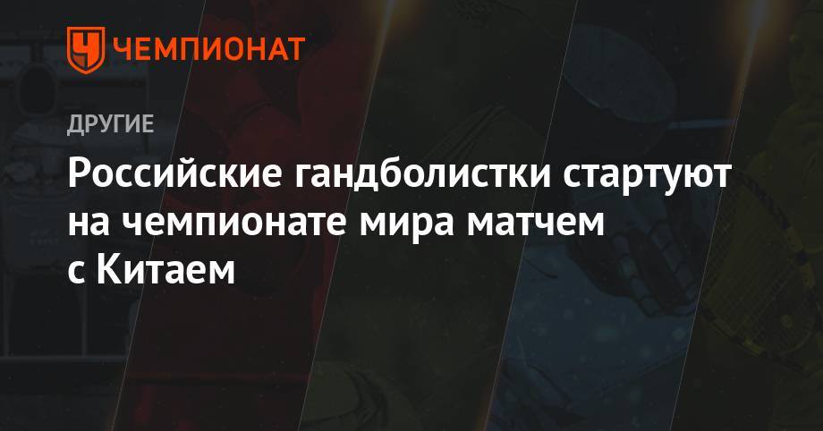 Российские гандболистки стартуют на чемпионате мира матчем с Китаем - championat.com - Россия - Китай - Япония - Швеция - Аргентина - Конго