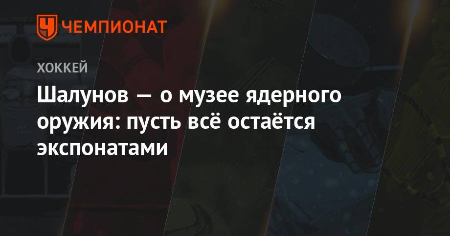 Максим Шалунов - Шалунов — о музее ядерного оружия: пусть остаётся экспонатами - championat.com - Москва - Снежинск
