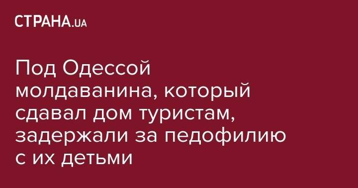 Под Одессой молдаванина, который сдавал дом туристам, задержали за педофилию с их детьми - strana.ua - Киев - Молдавия - Одесская обл.