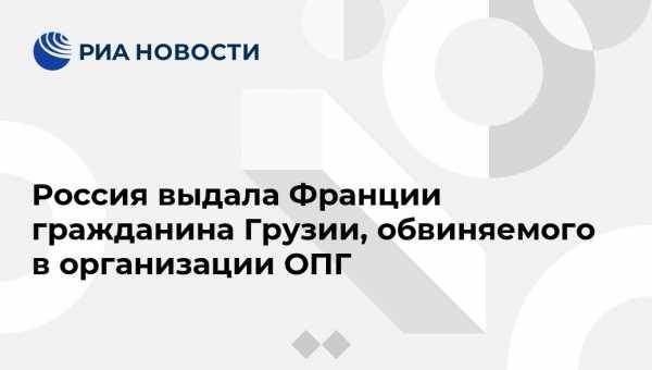 Ирина Волк - Россия выдала Франции гражданина Грузии, обвиняемого в организации ОПГ - vestirossii.com - Москва - Россия - Грузия - Франция
