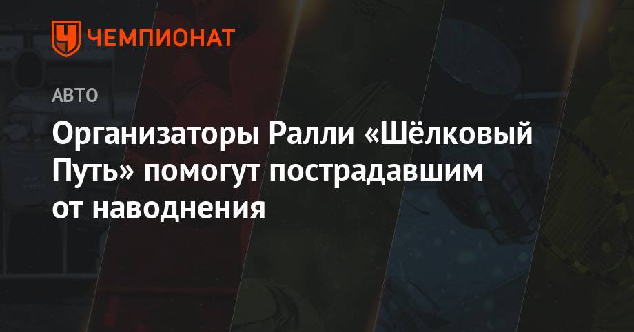 Организаторы Ралли «Шёлковый Путь» помогут пострадавшим от наводнения - championat.com - Иркутская обл. - Иркутск