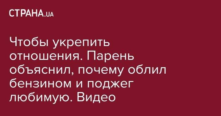 Чтобы укрепить отношения. Парень объяснил, почему облил бензином и поджег любимую. Видео - strana.ua - Запорожье - Ужгород
