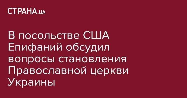 Уильям Тейлор - Евстратий Зоря - В посольстве США Епифаний обсудил вопросы становления Православной церкви Украины - strana.ua - США - Украина - Киев
